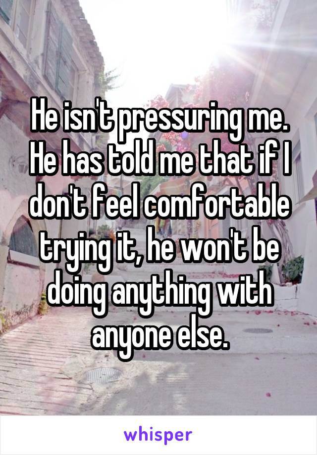 He isn't pressuring me. He has told me that if I don't feel comfortable trying it, he won't be doing anything with anyone else.