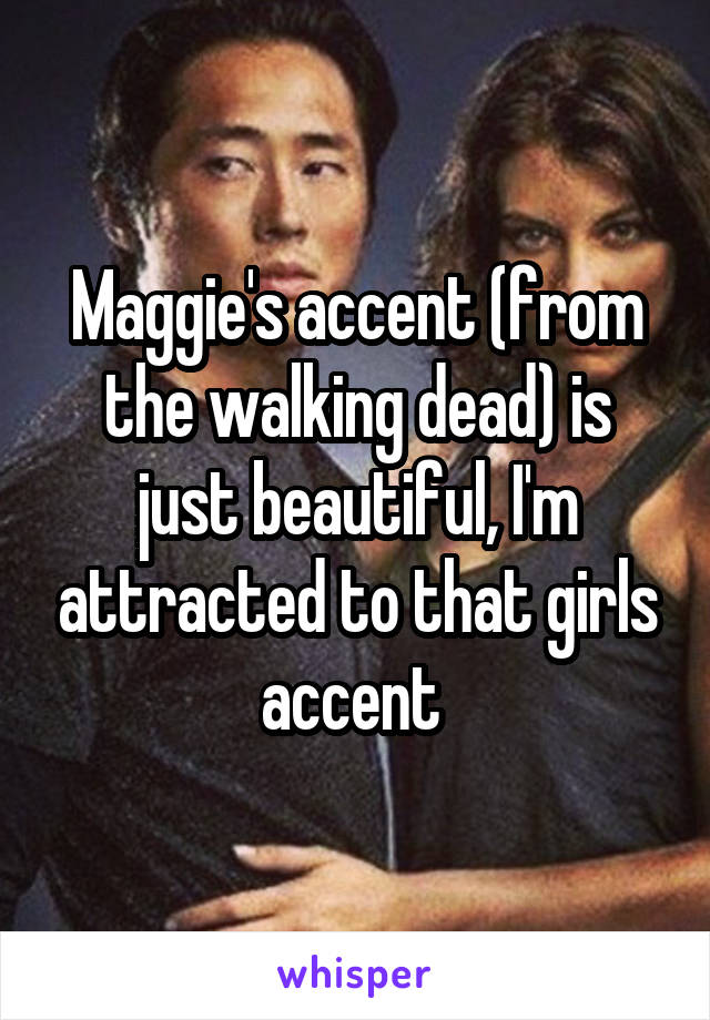 Maggie's accent (from the walking dead) is just beautiful, I'm attracted to that girls accent 