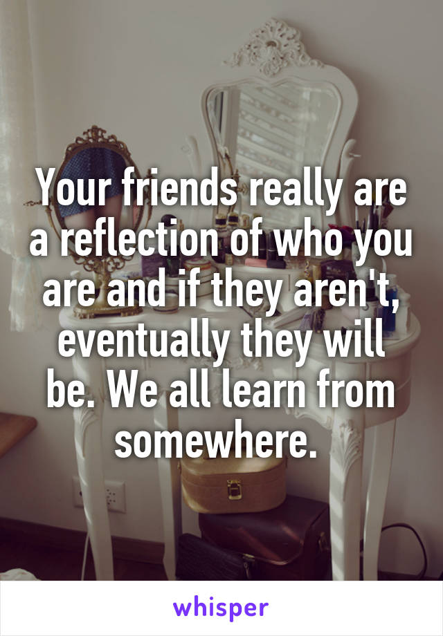 Your friends really are a reflection of who you are and if they aren't, eventually they will be. We all learn from somewhere. 