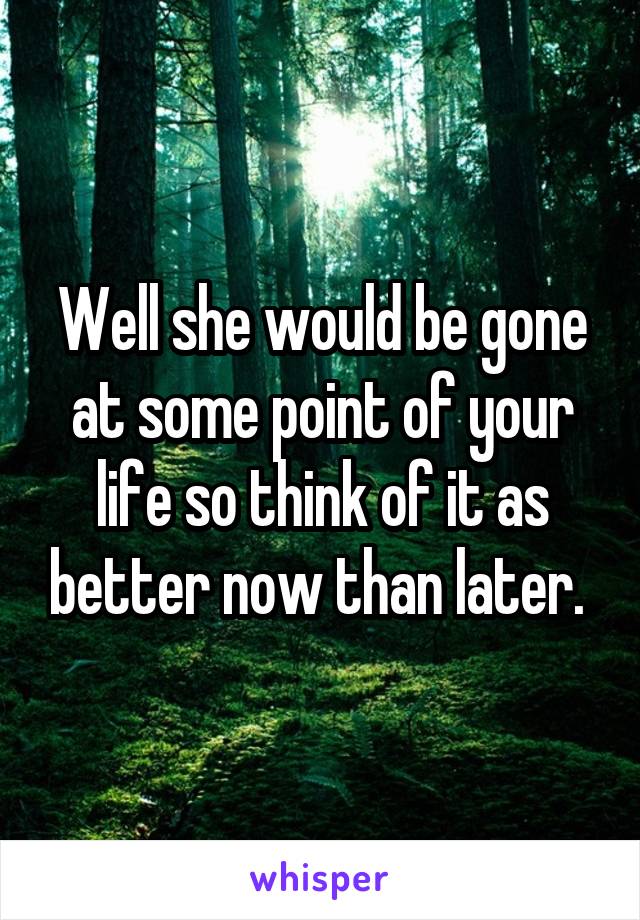 Well she would be gone at some point of your life so think of it as better now than later. 