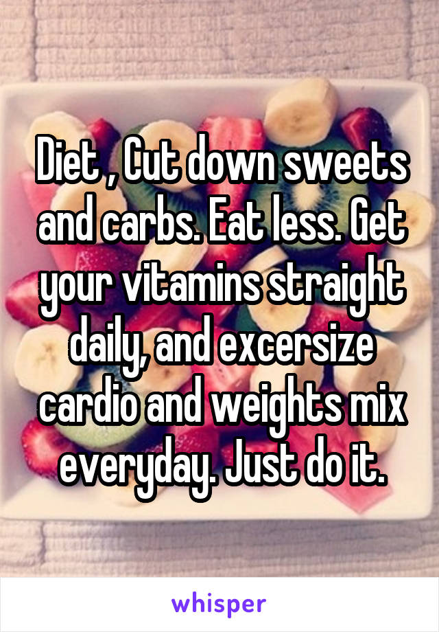 Diet , Cut down sweets and carbs. Eat less. Get your vitamins straight daily, and excersize cardio and weights mix everyday. Just do it.