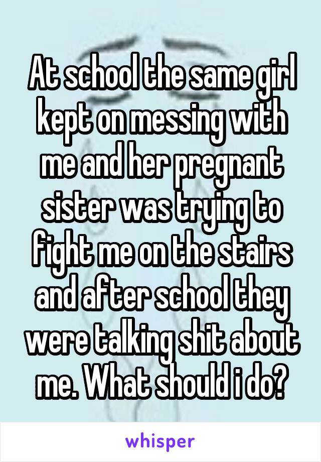 At school the same girl kept on messing with me and her pregnant sister was trying to fight me on the stairs and after school they were talking shit about me. What should i do?