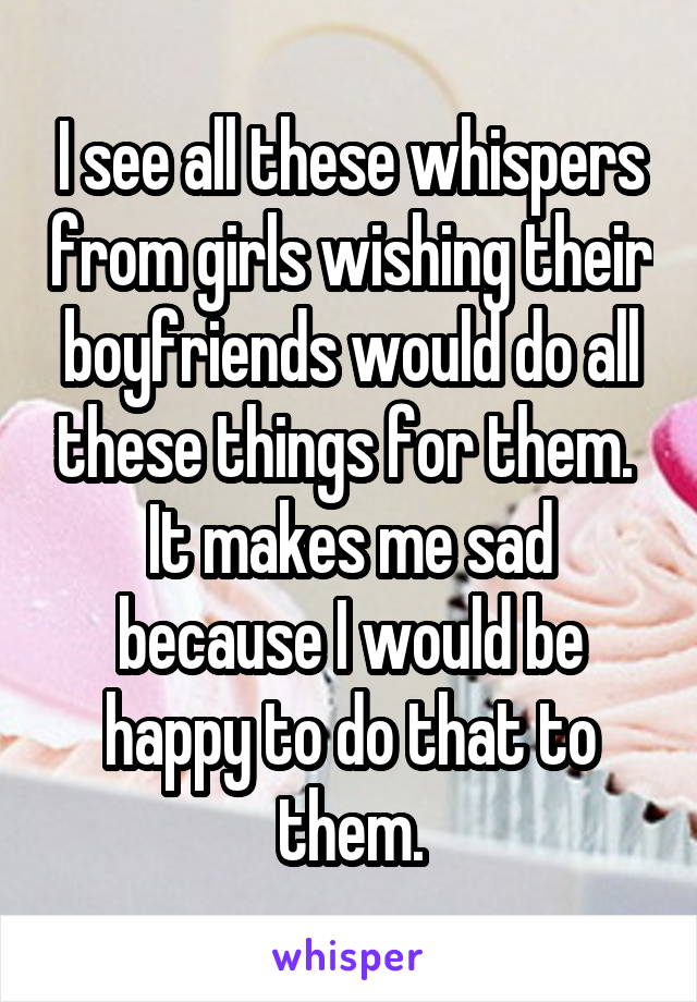 I see all these whispers from girls wishing their boyfriends would do all these things for them.  It makes me sad because I would be happy to do that to them.