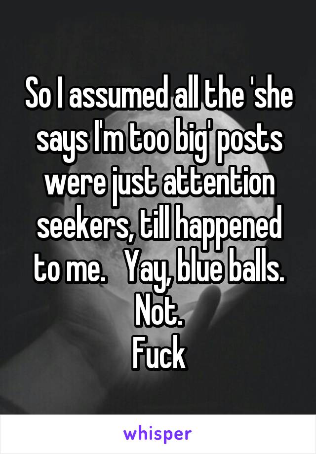 So I assumed all the 'she says I'm too big' posts were just attention seekers, till happened to me.   Yay, blue balls.
Not.
Fuck
