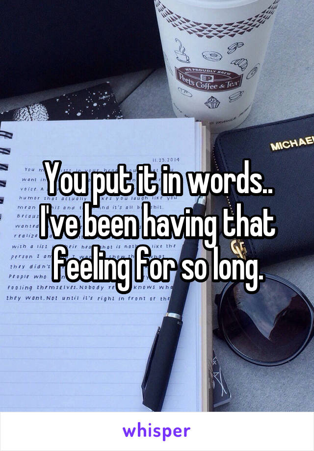 You put it in words..
I've been having that feeling for so long.