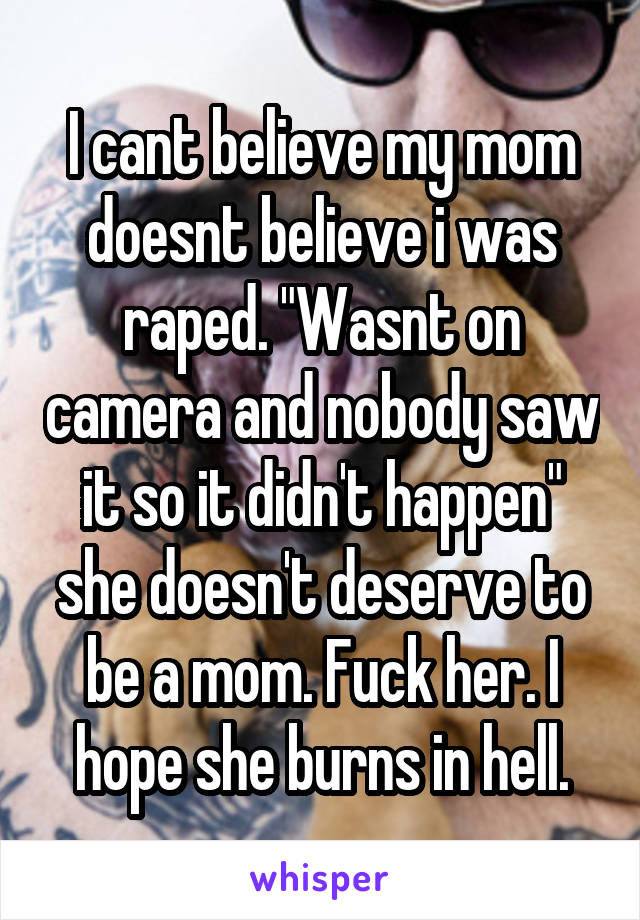 I cant believe my mom doesnt believe i was raped. "Wasnt on camera and nobody saw it so it didn't happen" she doesn't deserve to be a mom. Fuck her. I hope she burns in hell.