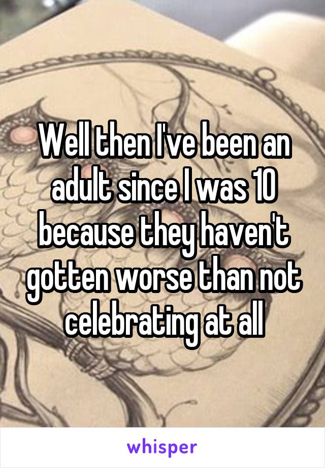 Well then I've been an adult since I was 10 because they haven't gotten worse than not celebrating at all