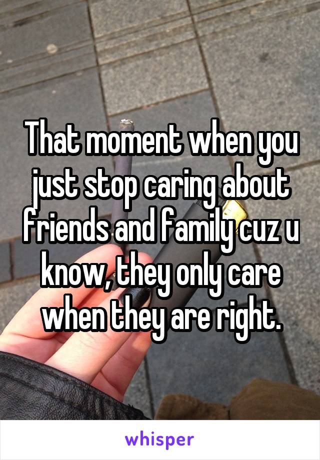 That moment when you just stop caring about friends and family cuz u know, they only care when they are right.