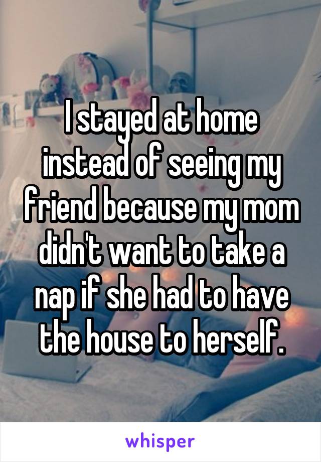 I stayed at home instead of seeing my friend because my mom didn't want to take a nap if she had to have the house to herself.