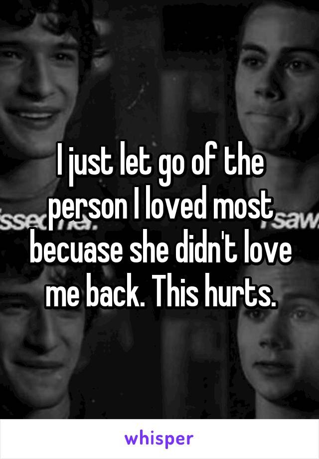 I just let go of the person I loved most becuase she didn't love me back. This hurts.