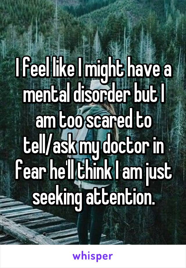 I feel like I might have a mental disorder but I am too scared to tell/ask my doctor in fear he'll think I am just seeking attention.