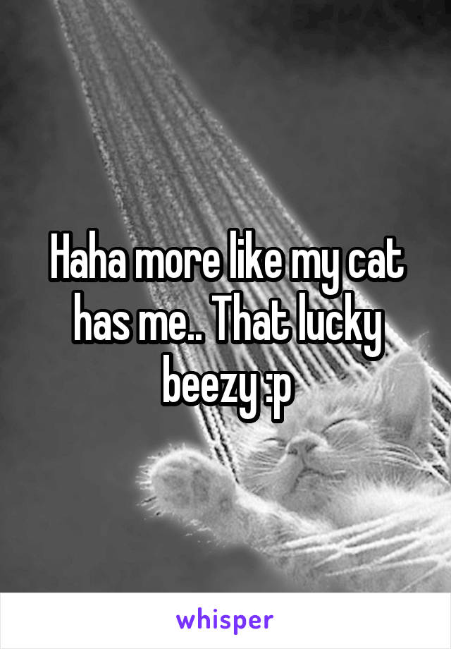 Haha more like my cat has me.. That lucky beezy :p