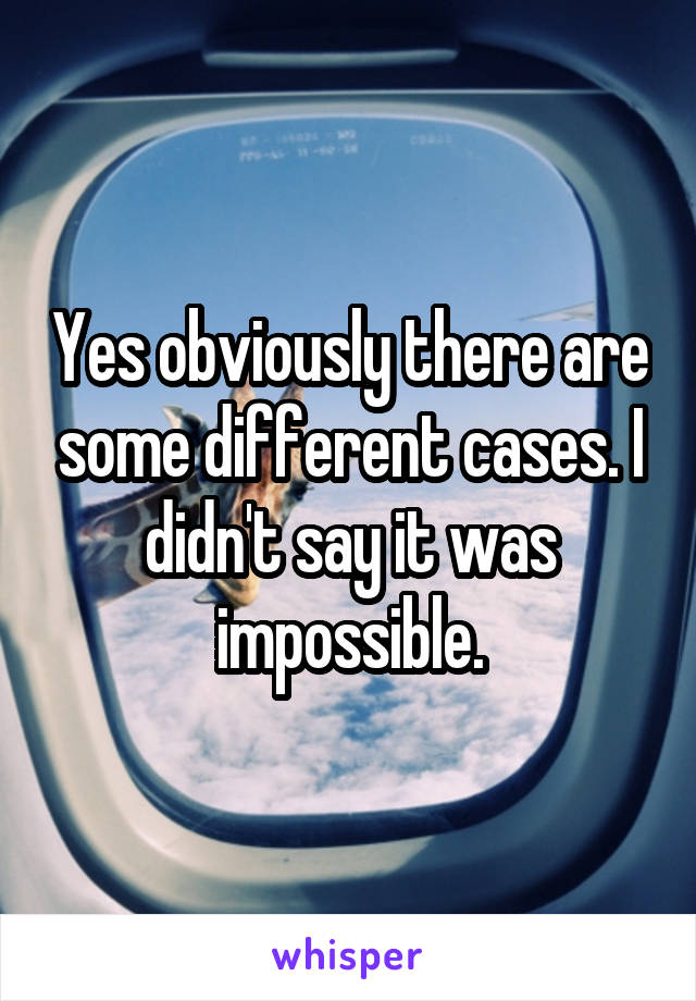 Yes obviously there are some different cases. I didn't say it was impossible.