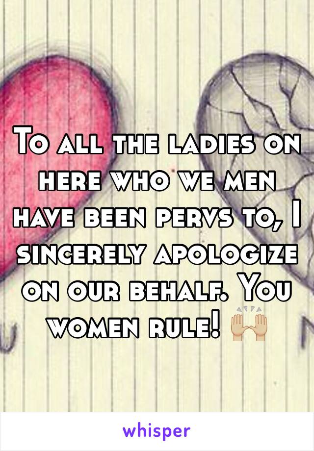 To all the ladies on here who we men have been pervs to, I sincerely apologize on our behalf. You women rule! 🙌🏼