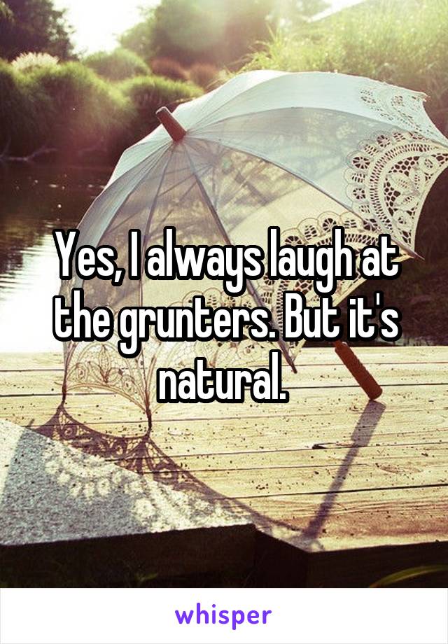 Yes, I always laugh at the grunters. But it's natural. 