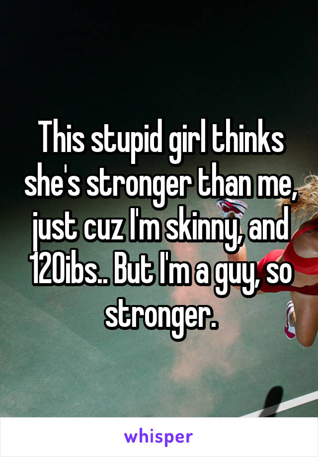This stupid girl thinks she's stronger than me, just cuz I'm skinny, and 120ibs.. But I'm a guy, so stronger.