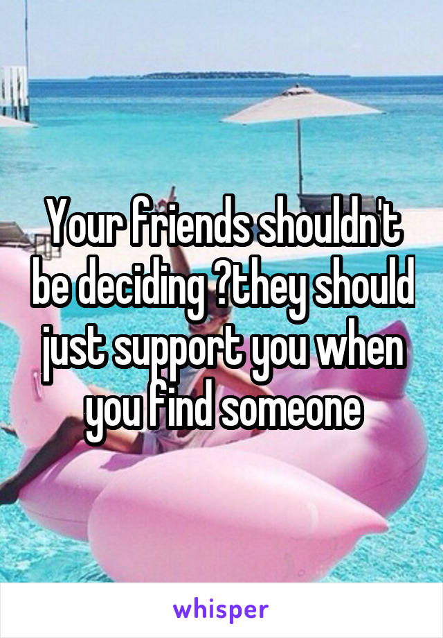 Your friends shouldn't be deciding ?they should just support you when you find someone