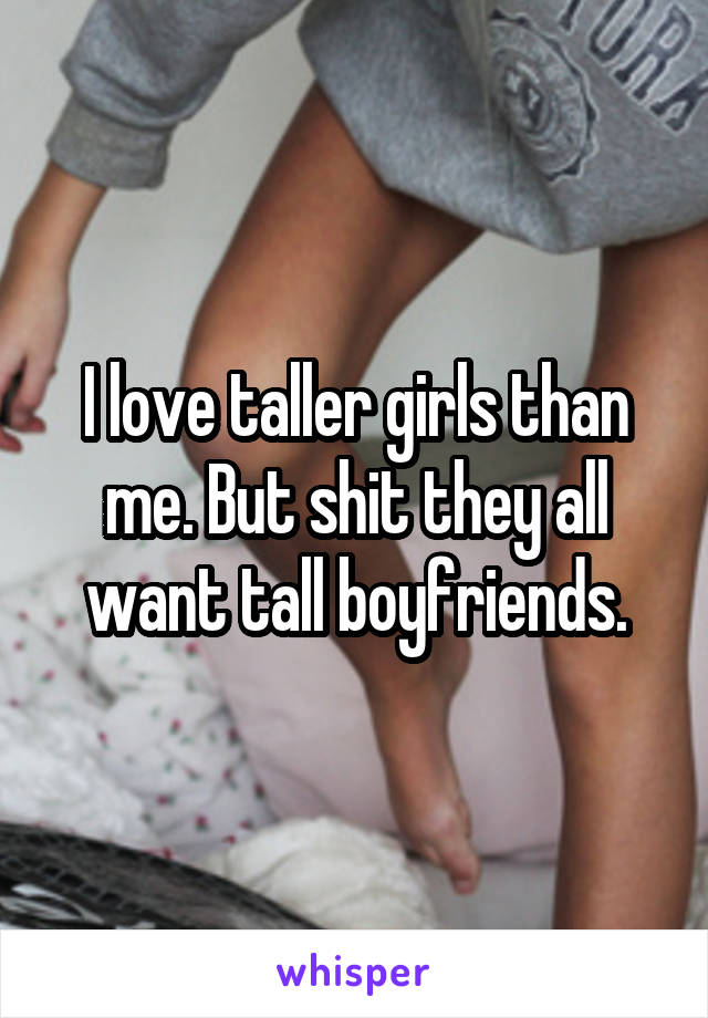 I love taller girls than me. But shit they all want tall boyfriends.
