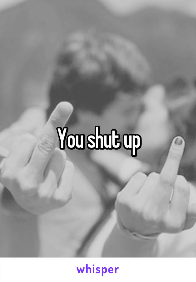 You shut up