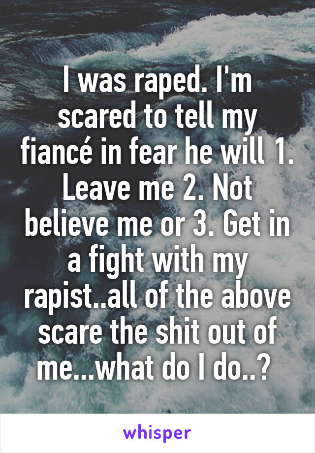 I was raped. I'm scared to tell my fiancé in fear he will 1. Leave me 2. Not believe me or 3. Get in a fight with my rapist..all of the above scare the shit out of me...what do I do..? 