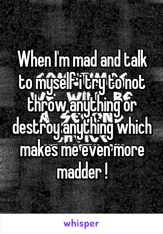 When I'm mad and talk to myself i try to not throw anything or destroy anything which makes me even more madder !