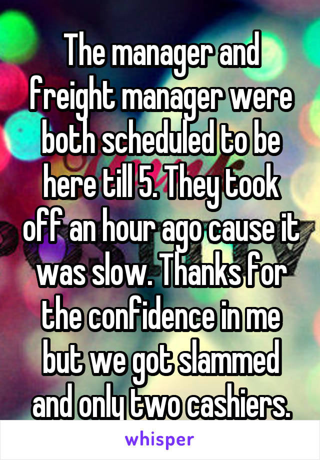 The manager and freight manager were both scheduled to be here till 5. They took off an hour ago cause it was slow. Thanks for the confidence in me but we got slammed and only two cashiers.
