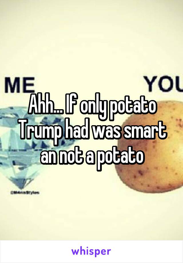 Ahh... If only potato Trump had was smart an not a potato