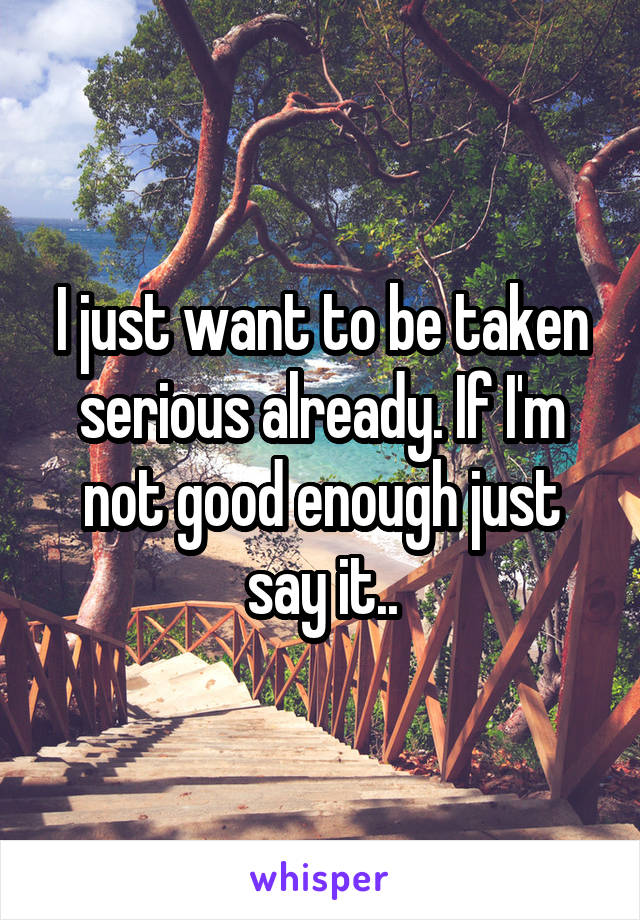 I just want to be taken serious already. If I'm not good enough just say it..