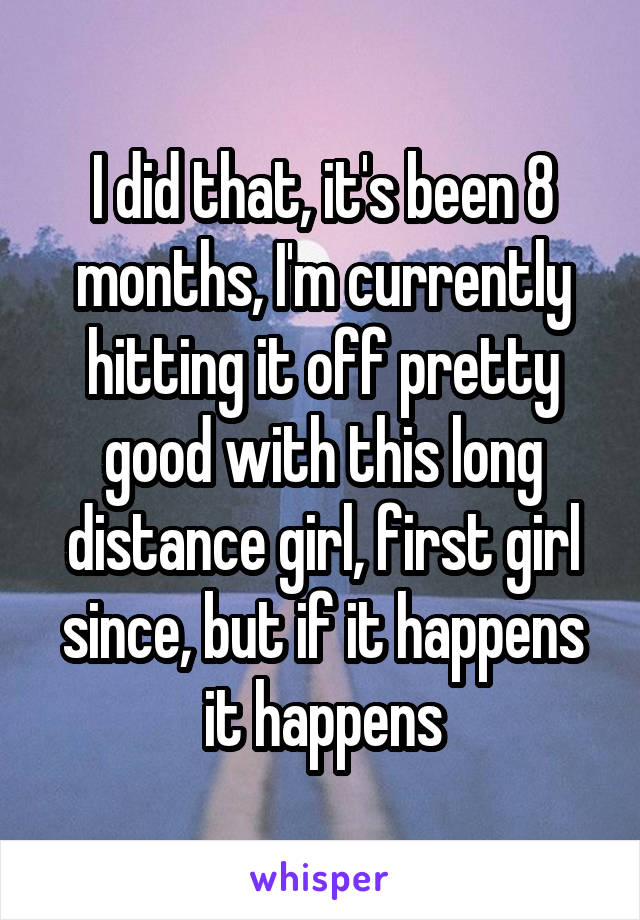 I did that, it's been 8 months, I'm currently hitting it off pretty good with this long distance girl, first girl since, but if it happens it happens