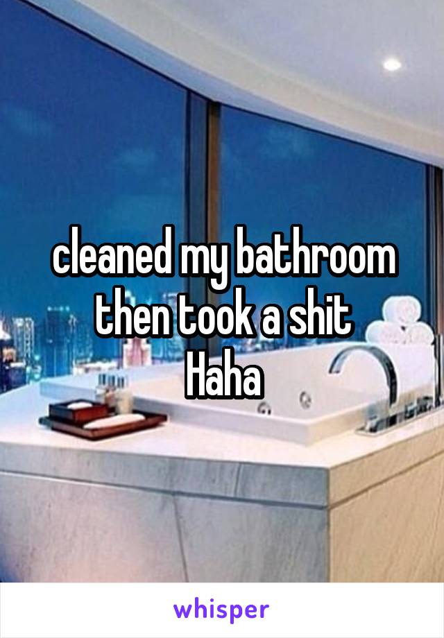 cleaned my bathroom then took a shit
Haha