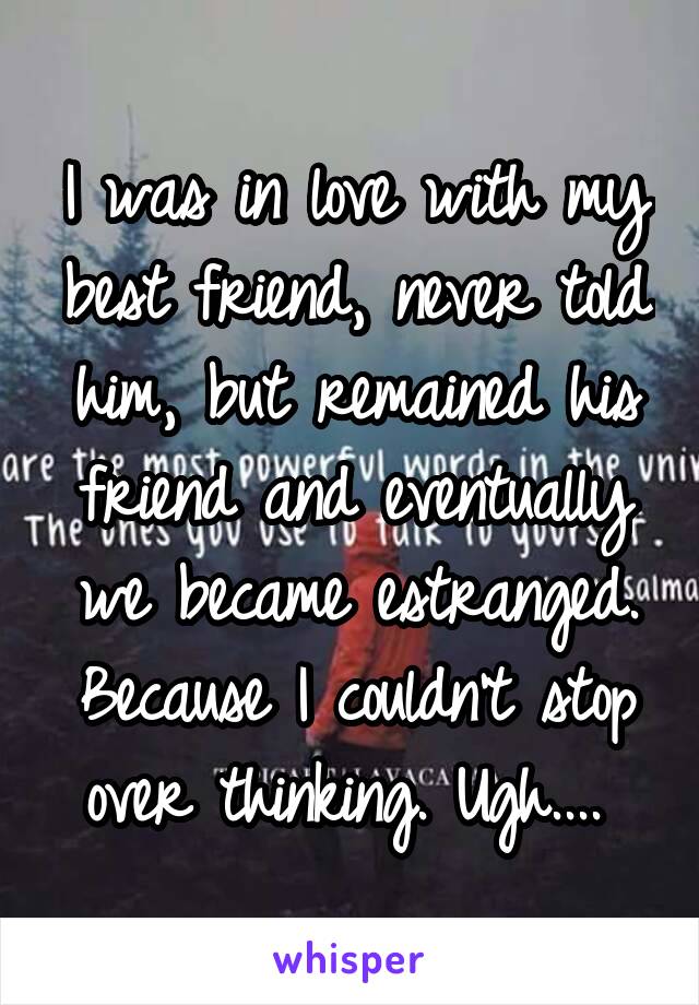 I was in love with my best friend, never told him, but remained his friend and eventually we became estranged. Because I couldn't stop over thinking. Ugh.... 