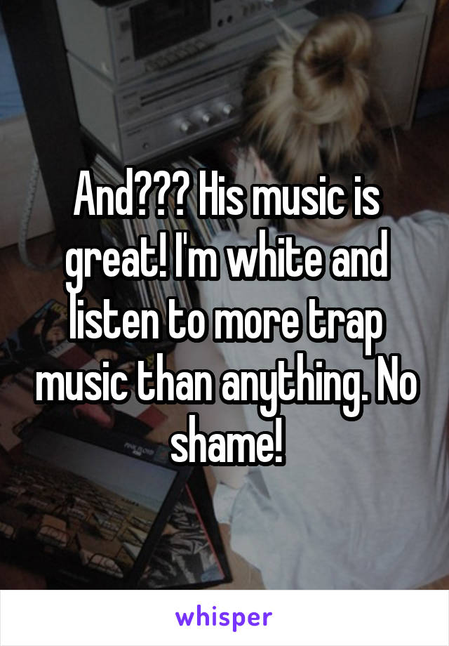 And??? His music is great! I'm white and listen to more trap music than anything. No shame!
