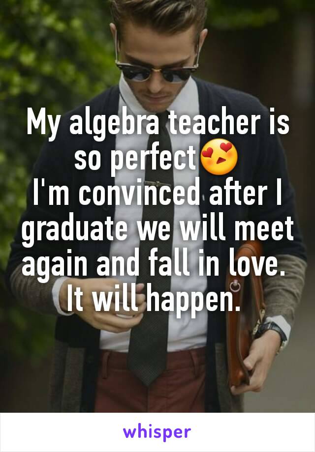 My algebra teacher is so perfect😍
I'm convinced after I graduate we will meet again and fall in love. 
It will happen. 