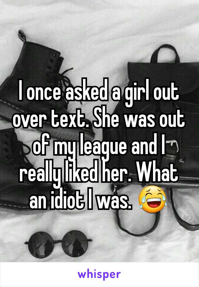 I once asked a girl out over text. She was out of my league and I really liked her. What an idiot I was. 😂