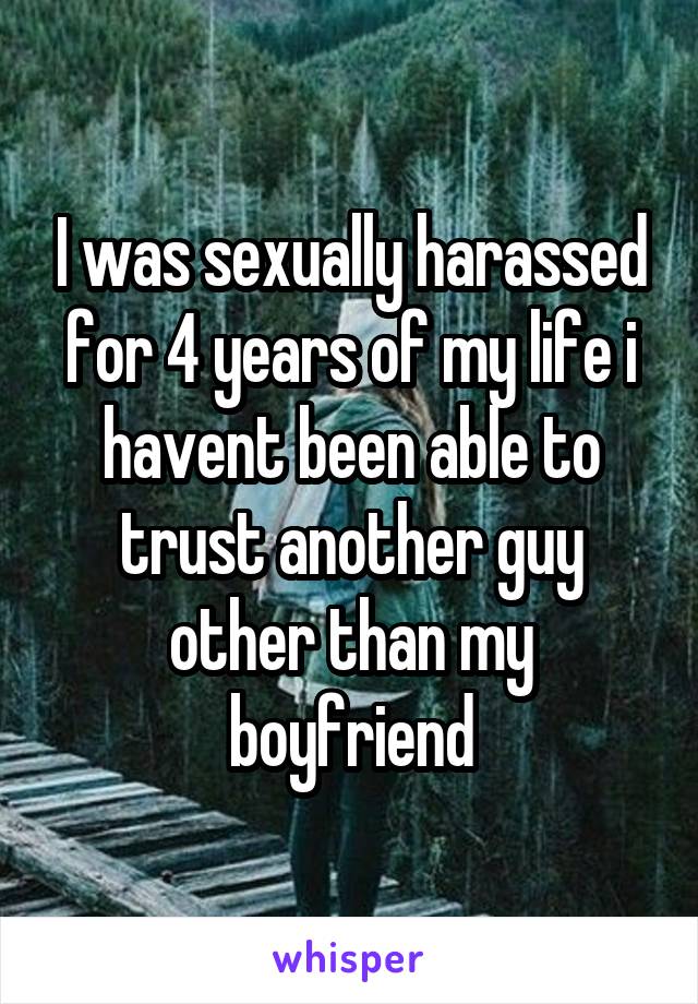 I was sexually harassed for 4 years of my life i havent been able to trust another guy other than my boyfriend