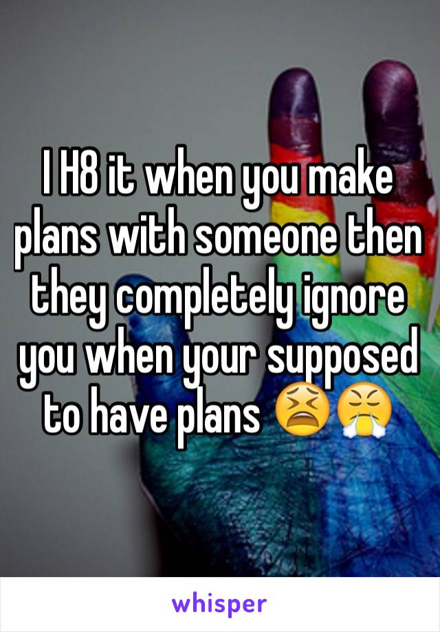 I H8 it when you make plans with someone then they completely ignore you when your supposed to have plans 😫😤