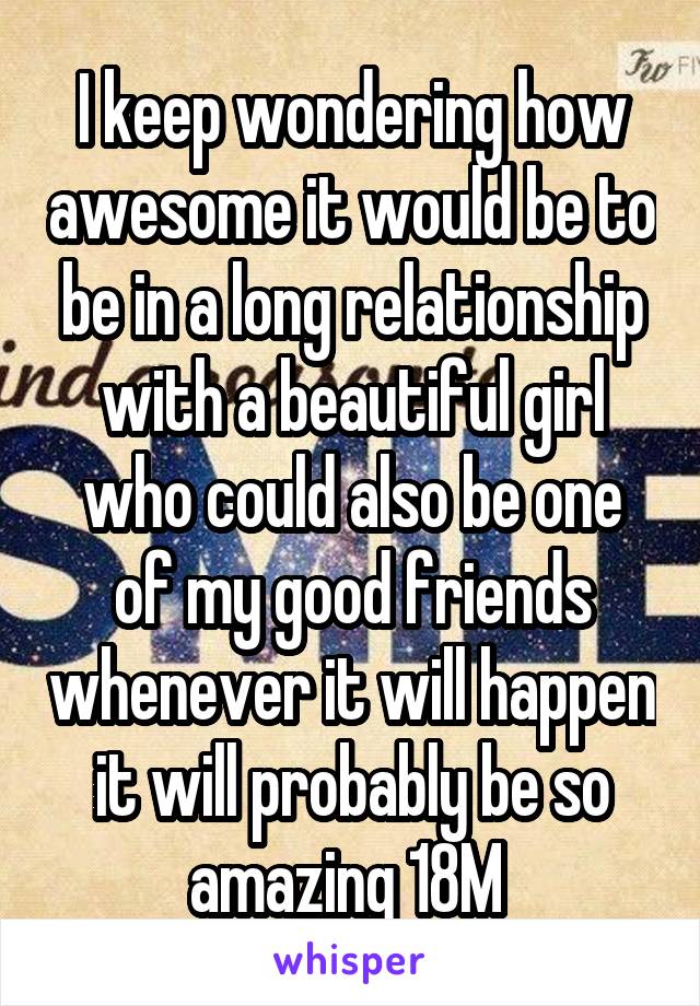 I keep wondering how awesome it would be to be in a long relationship with a beautiful girl who could also be one of my good friends whenever it will happen it will probably be so amazing 18M 