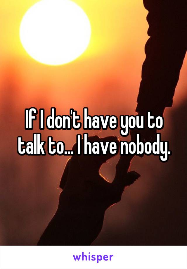 If I don't have you to talk to... I have nobody.
