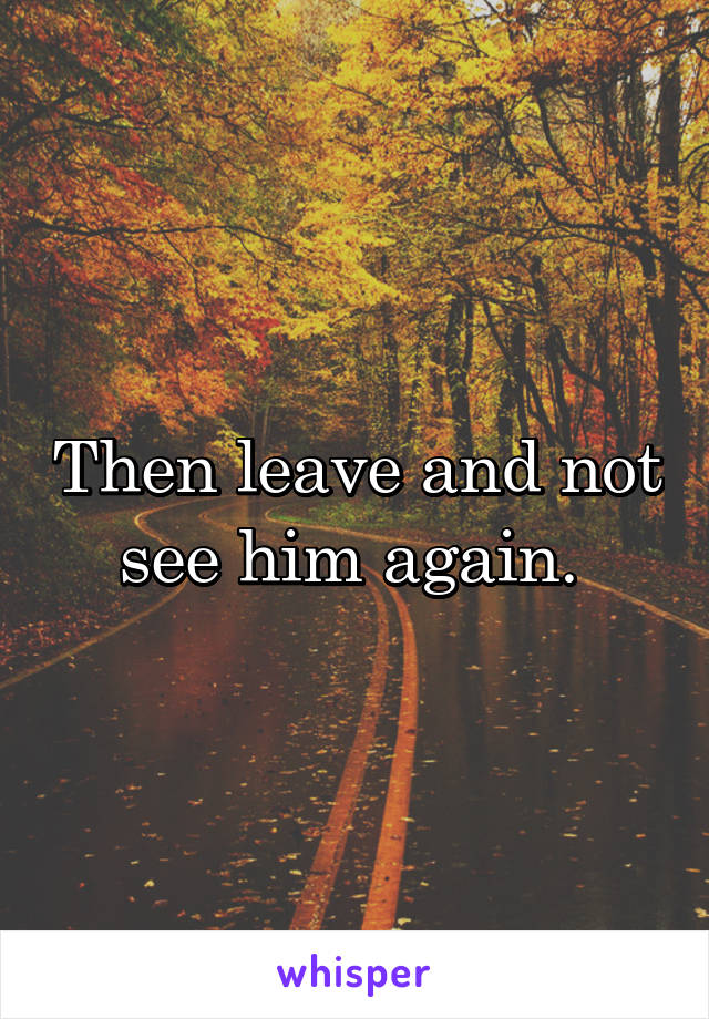 Then leave and not see him again. 