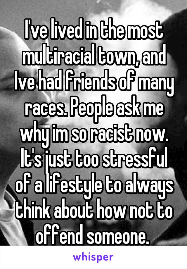 I've lived in the most multiracial town, and Ive had friends of many races. People ask me why im so racist now.
It's just too stressful of a lifestyle to always think about how not to offend someone. 