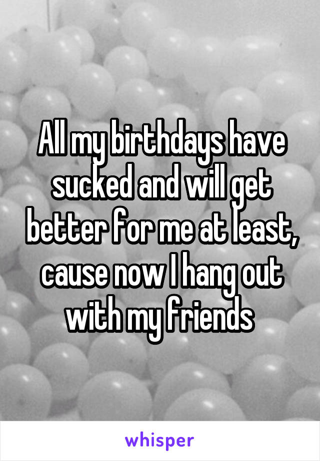 All my birthdays have sucked and will get better for me at least, cause now I hang out with my friends 