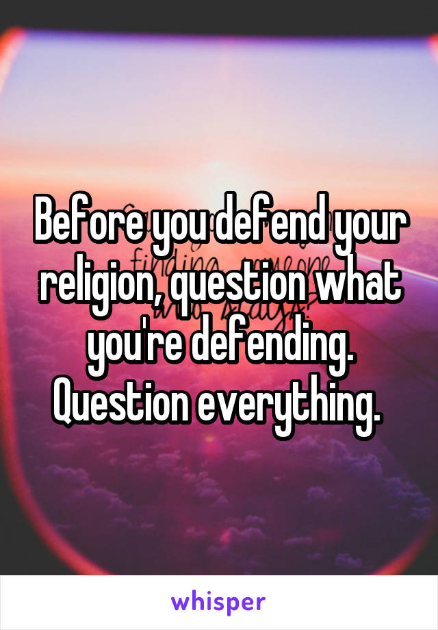 Before you defend your religion, question what you're defending. Question everything. 