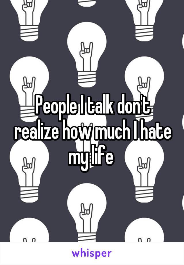People I talk don't realize how much I hate my life 