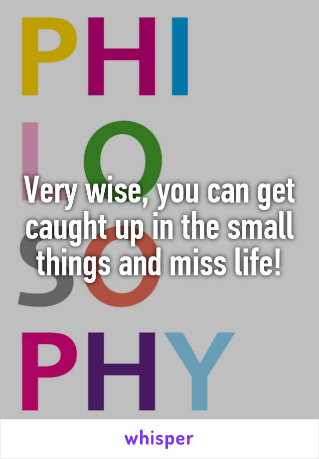 Very wise, you can get caught up in the small things and miss life!