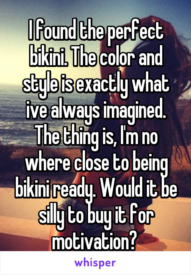 I found the perfect bikini. The color and style is exactly what ive always imagined. The thing is, I'm no where close to being bikini ready. Would it be silly to buy it for motivation? 