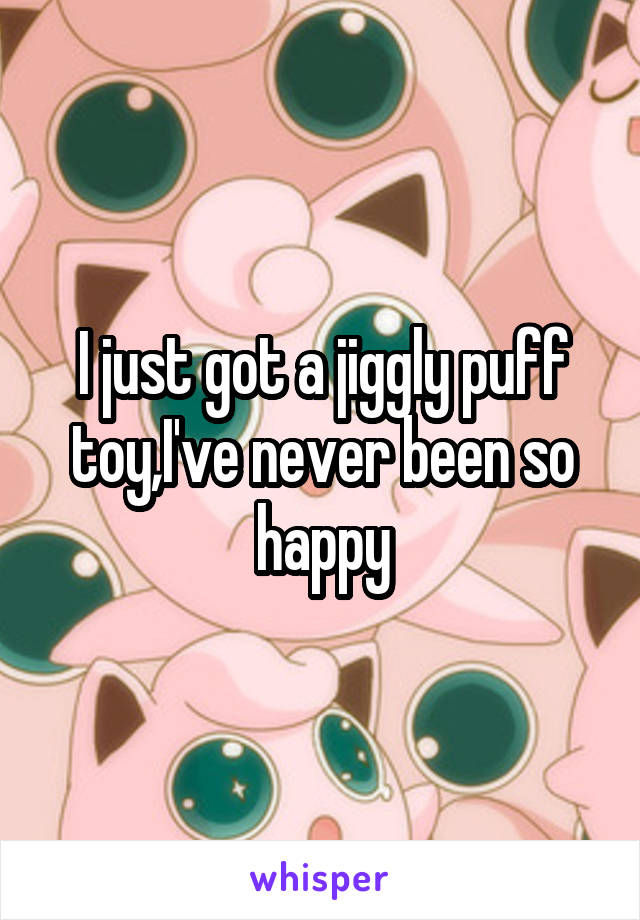 I just got a jiggly puff toy,I've never been so happy