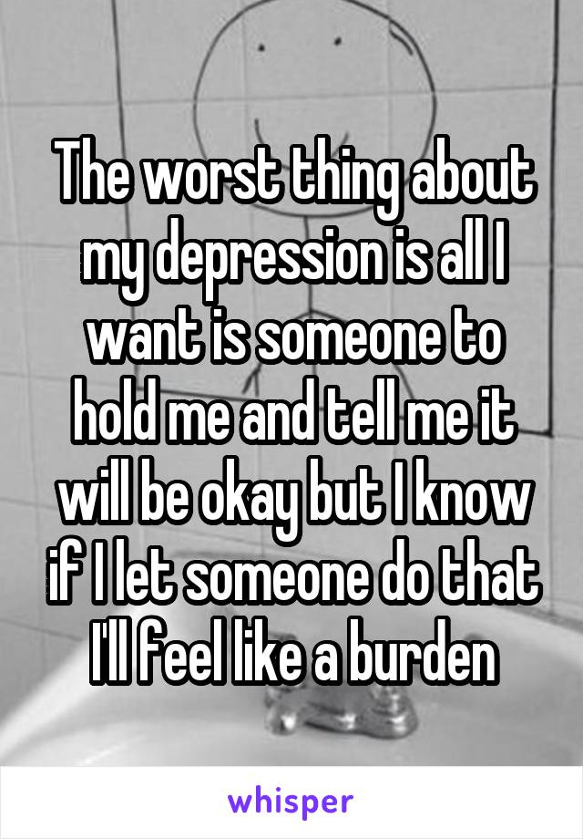 The worst thing about my depression is all I want is someone to hold me and tell me it will be okay but I know if I let someone do that I'll feel like a burden