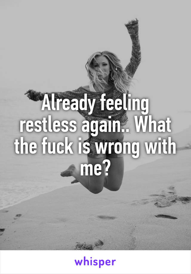 Already feeling restless again.. What the fuck is wrong with me?