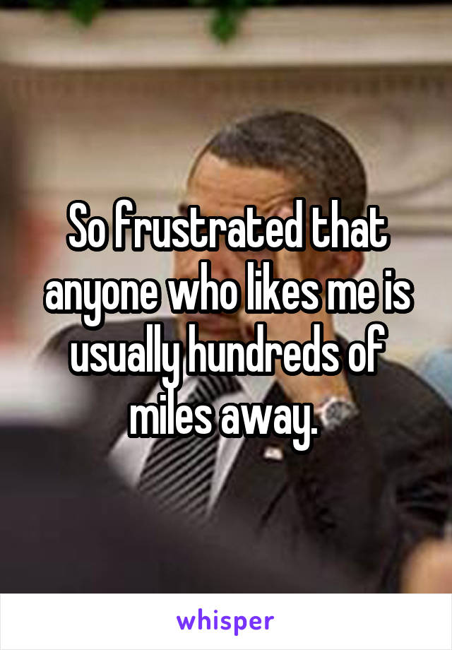 So frustrated that anyone who likes me is usually hundreds of miles away. 
