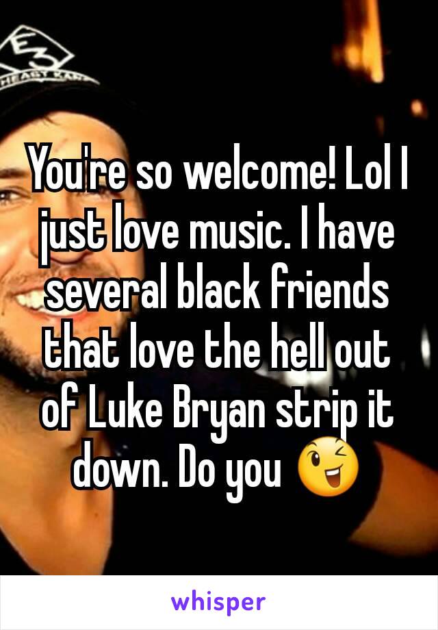 You're so welcome! Lol I just love music. I have several black friends that love the hell out of Luke Bryan strip it down. Do you 😉